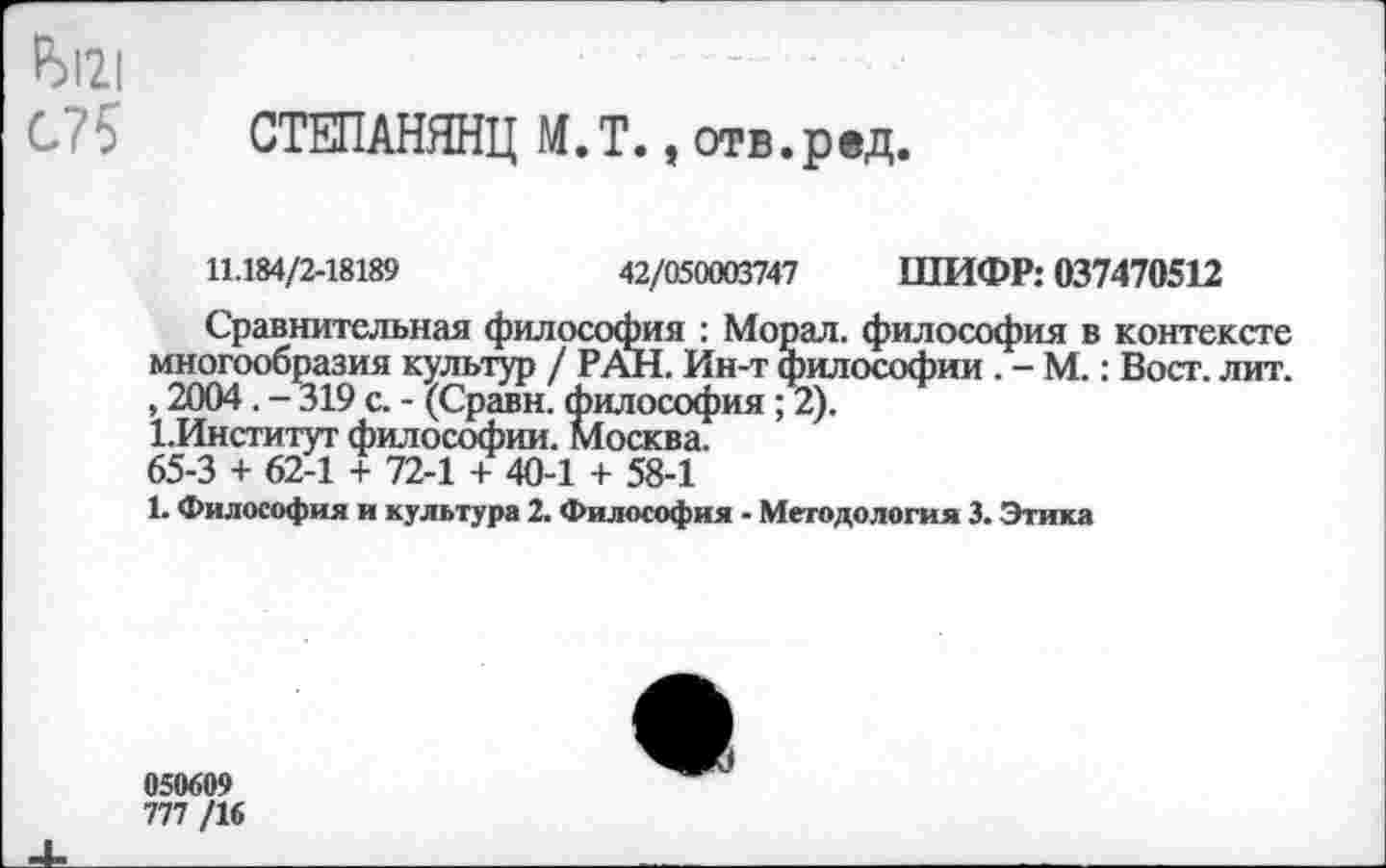 ﻿Р)12|
С?5 СТЕПАНЯНЦ М.Т., отв.рвд.
11.184/2-18189	42/050003747 ШИФР: 037470512
Сравнительная философия : Морал. философия в контексте многообразия культур / РАН. Ин-т философии . - М.: Вост. лит. , 2004. - 319 с. - (Сравн. философия ; 2).
1.Институт философии. Москва.
65-3 + 62-1 + 72-1 + 40-1 + 58-1
1. Философия и культура 2. Философия - Методология 3. Этика
050609
777 /16